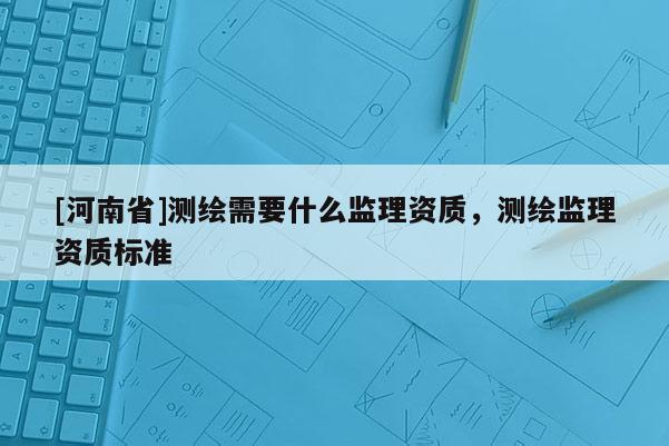 [河南省]测绘需要什么监理资质，测绘监理资质标准