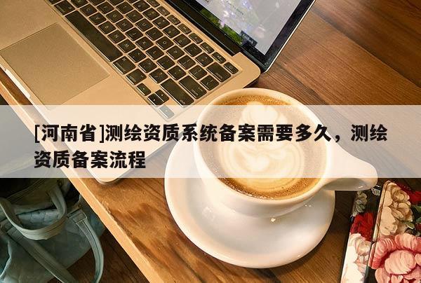 [河南省]测绘资质系统备案需要多久，测绘资质备案流程
