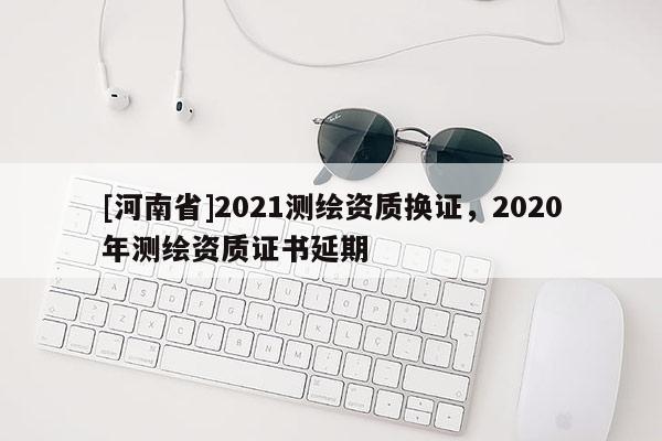 [河南省]2021测绘资质换证，2020年测绘资质证书延期