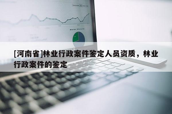 [河南省]林业行政案件鉴定人员资质，林业行政案件的鉴定