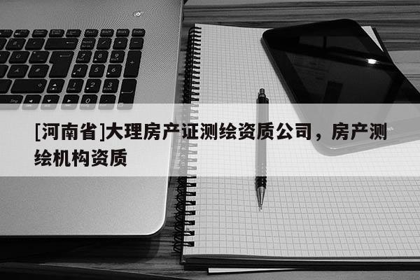 [河南省]大理房产证测绘资质公司，房产测绘机构资质