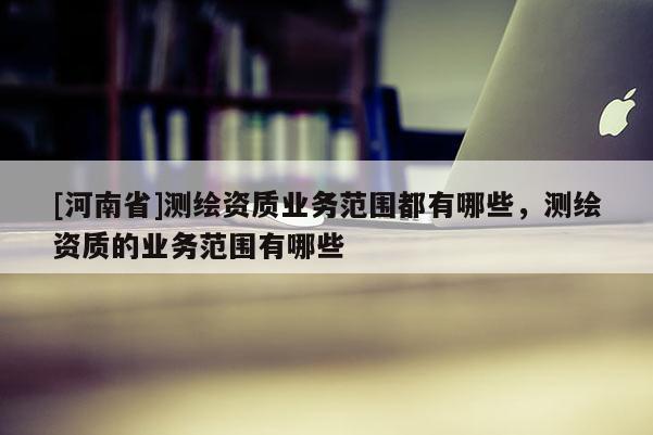 [河南省]测绘资质业务范围都有哪些，测绘资质的业务范围有哪些