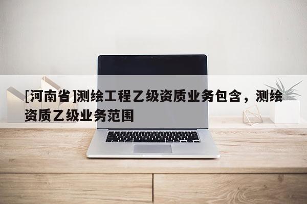 [河南省]测绘工程乙级资质业务包含，测绘资质乙级业务范围