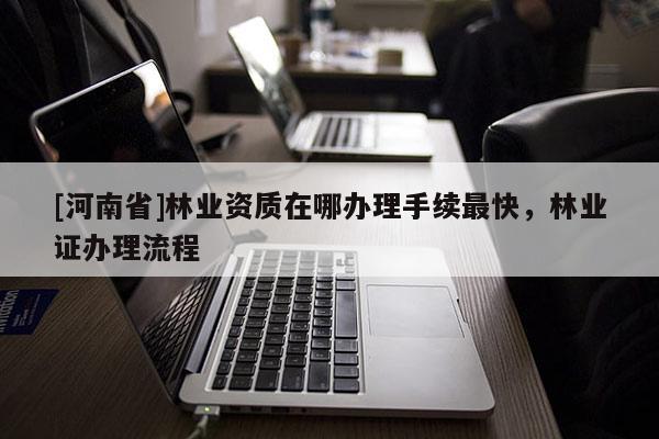 [河南省]林业资质在哪办理手续最快，林业证办理流程