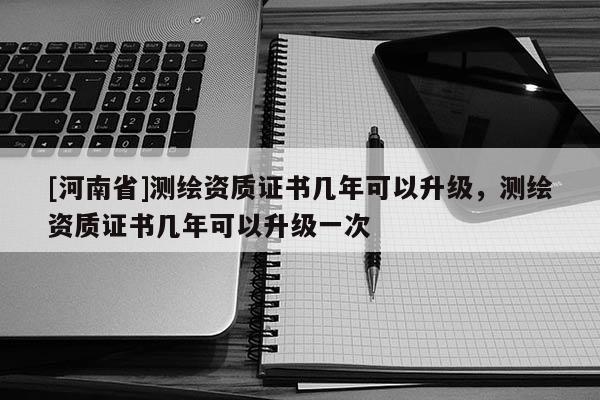 [河南省]测绘资质证书几年可以升级，测绘资质证书几年可以升级一次