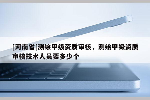 [河南省]测绘甲级资质审核，测绘甲级资质审核技术人员要多少个