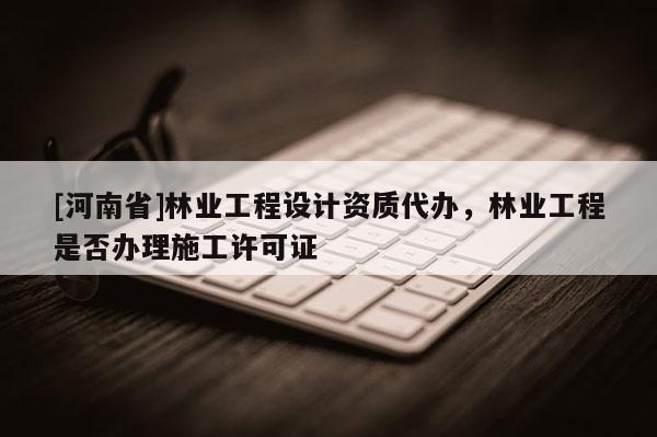 [河南省]林业工程设计资质代办，林业工程是否办理施工许可证
