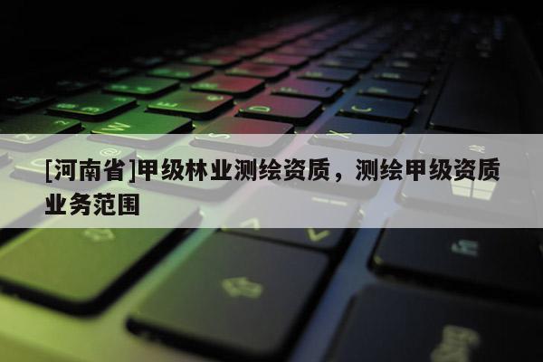 [河南省]甲级林业测绘资质，测绘甲级资质业务范围