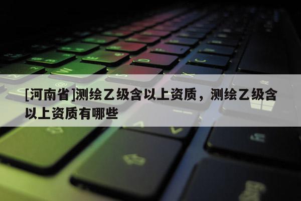 [河南省]测绘乙级含以上资质，测绘乙级含以上资质有哪些