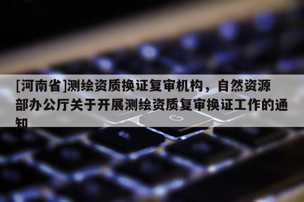 [河南省]测绘资质换证复审机构，自然资源部办公厅关于开展测绘资质复审换证工作的通知