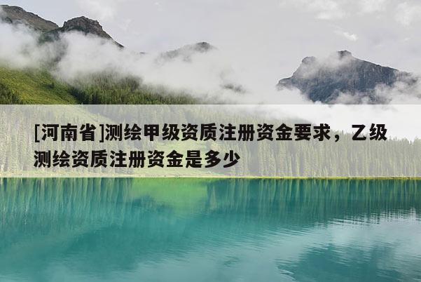 [河南省]测绘甲级资质注册资金要求，乙级测绘资质注册资金是多少