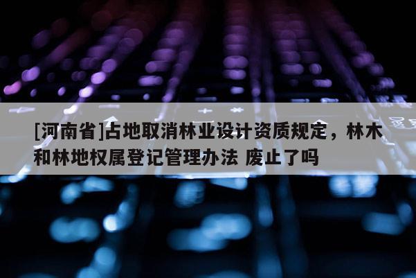 [河南省]占地取消林业设计资质规定，林木和林地权属登记管理办法 废止了吗