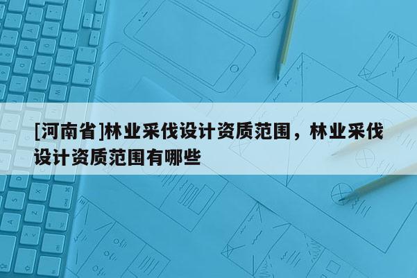 [河南省]林业采伐设计资质范围，林业采伐设计资质范围有哪些