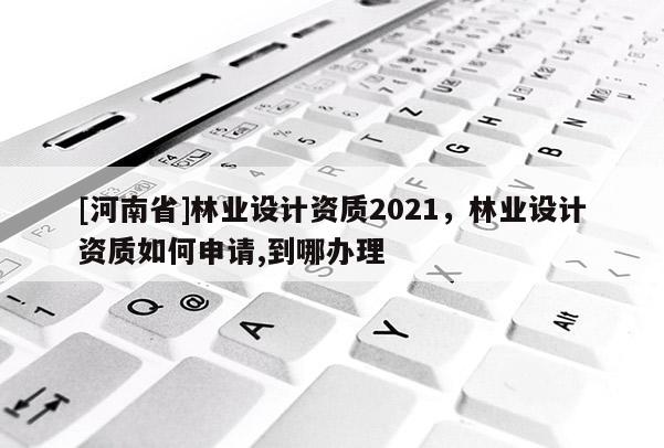 [河南省]林业设计资质2021，林业设计资质如何申请,到哪办理