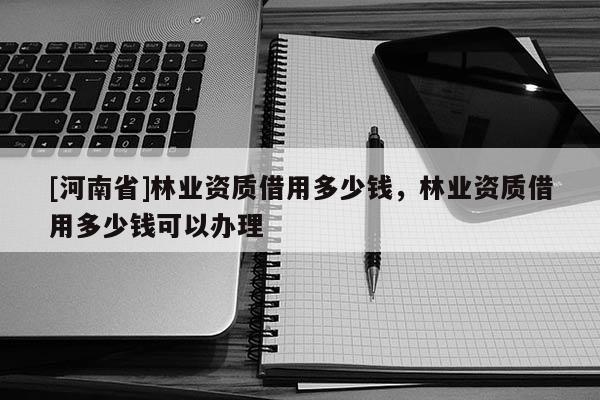 [河南省]林业资质借用多少钱，林业资质借用多少钱可以办理