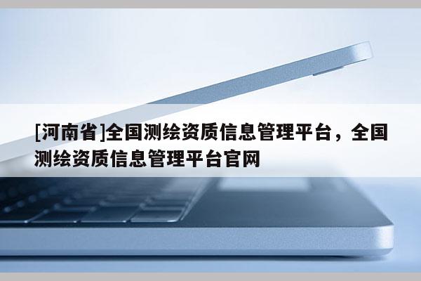 [河南省]全国测绘资质信息管理平台，全国测绘资质信息管理平台官网