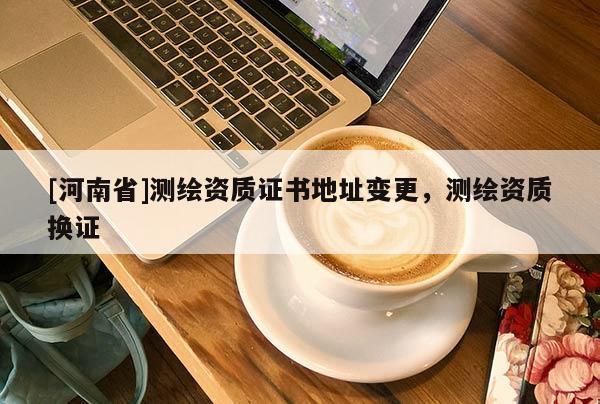 [河南省]测绘资质证书地址变更，测绘资质换证