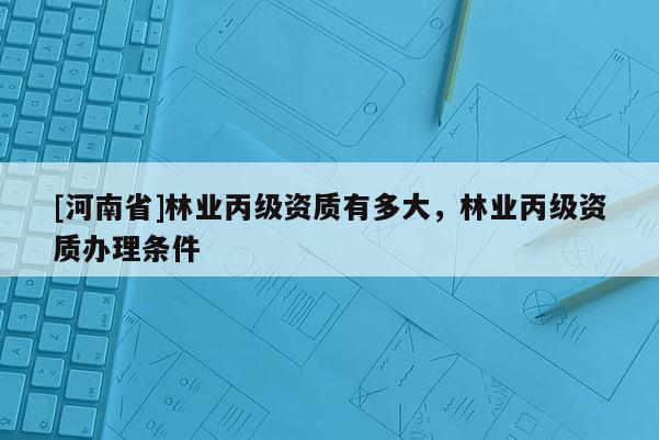 [河南省]林业丙级资质有多大，林业丙级资质办理条件
