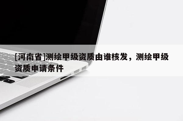 [河南省]测绘甲级资质由谁核发，测绘甲级资质申请条件