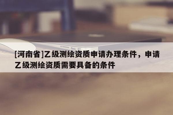 [河南省]乙级测绘资质申请办理条件，申请乙级测绘资质需要具备的条件
