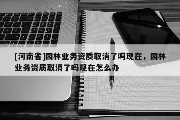 [河南省]园林业务资质取消了吗现在，园林业务资质取消了吗现在怎么办