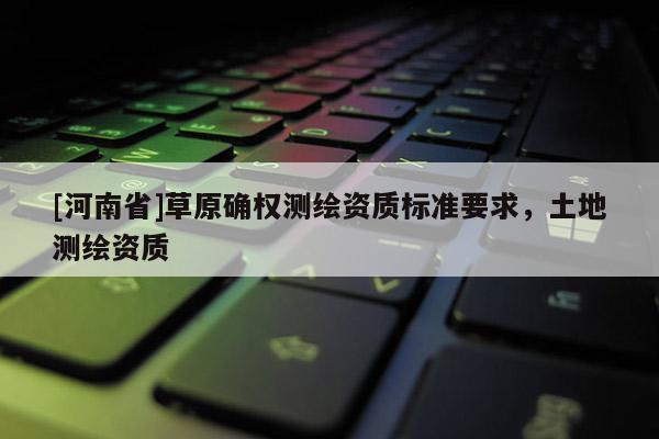 [河南省]草原确权测绘资质标准要求，土地测绘资质
