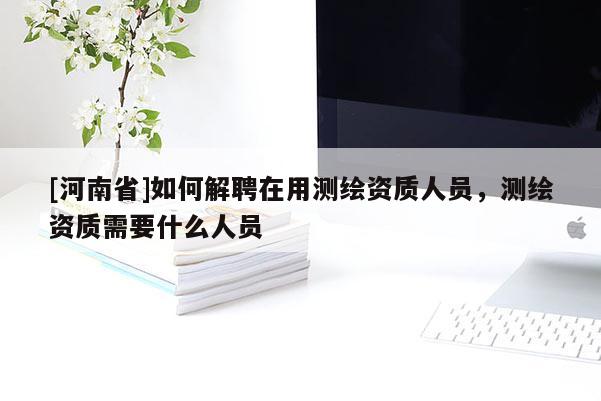 [河南省]如何解聘在用测绘资质人员，测绘资质需要什么人员