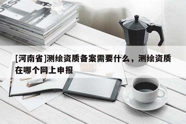 [河南省]测绘资质备案需要什么，测绘资质在哪个网上申报
