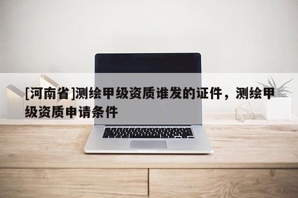 [河南省]测绘甲级资质谁发的证件，测绘甲级资质申请条件