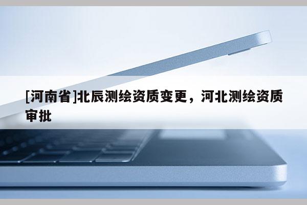 [河南省]北辰测绘资质变更，河北测绘资质审批