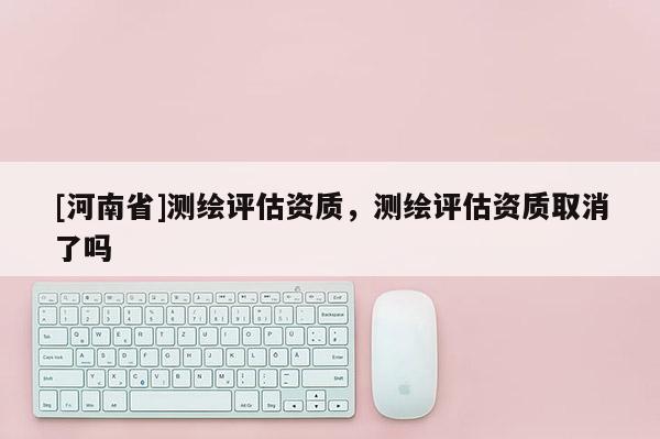 [河南省]测绘评估资质，测绘评估资质取消了吗
