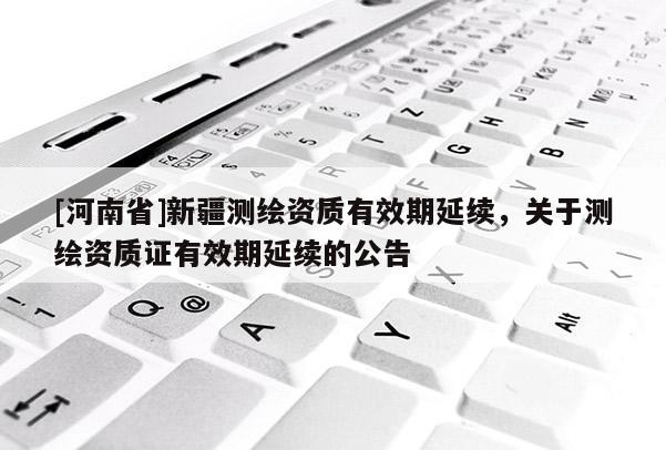 [河南省]新疆测绘资质有效期延续，关于测绘资质证有效期延续的公告
