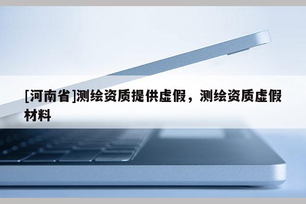 [河南省]测绘资质提供虚假，测绘资质虚假材料