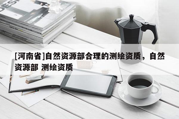 [河南省]自然资源部合理的测绘资质，自然资源部 测绘资质