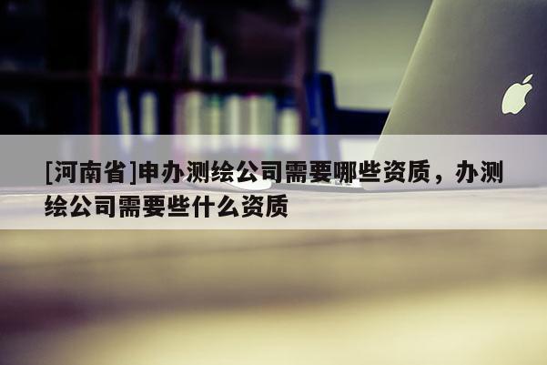 [河南省]申办测绘公司需要哪些资质，办测绘公司需要些什么资质