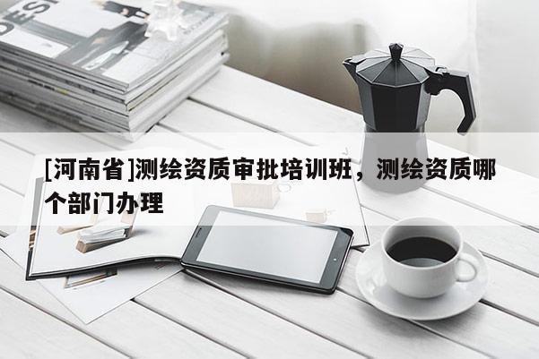 [河南省]测绘资质审批培训班，测绘资质哪个部门办理