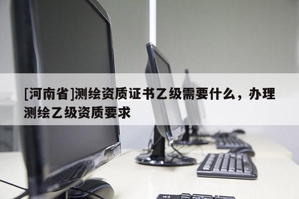 [河南省]测绘资质证书乙级需要什么，办理测绘乙级资质要求
