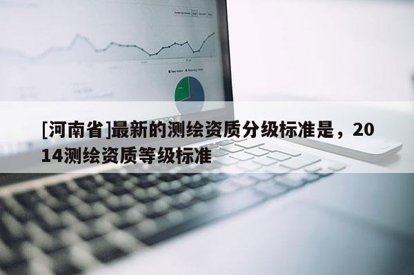 [河南省]最新的测绘资质分级标准是，2014测绘资质等级标准