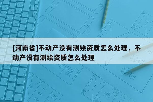 [河南省]不动产没有测绘资质怎么处理，不动产没有测绘资质怎么处理