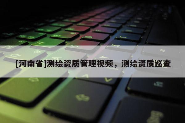 [河南省]测绘资质管理视频，测绘资质巡查
