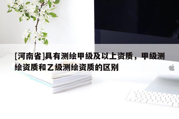 [河南省]具有测绘甲级及以上资质，甲级测绘资质和乙级测绘资质的区别