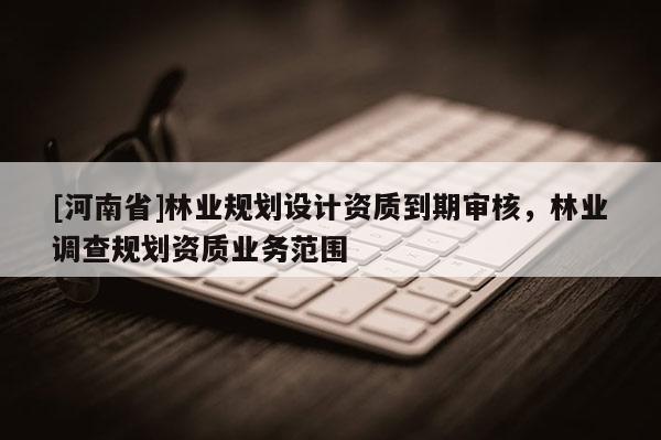 [河南省]林业规划设计资质到期审核，林业调查规划资质业务范围