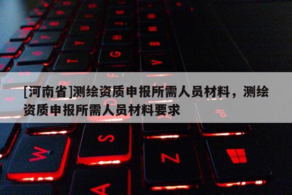 [河南省]测绘资质申报所需人员材料，测绘资质申报所需人员材料要求