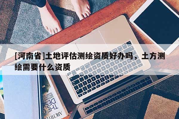 [河南省]土地评估测绘资质好办吗，土方测绘需要什么资质