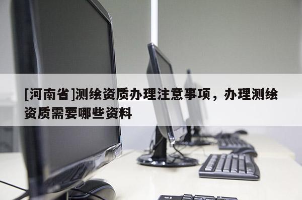 [河南省]测绘资质办理注意事项，办理测绘资质需要哪些资料