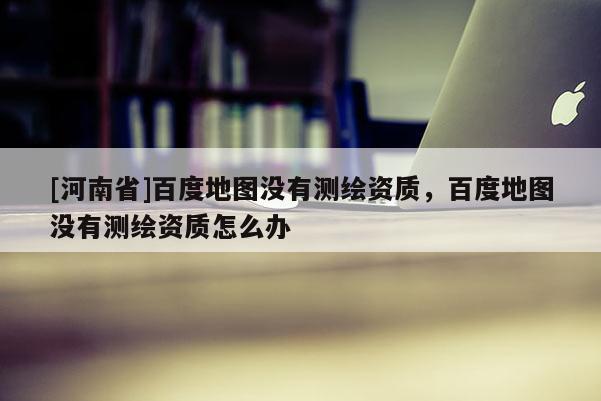 [河南省]百度地图没有测绘资质，百度地图没有测绘资质怎么办