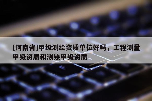 [河南省]甲级测绘资质单位好吗，工程测量甲级资质和测绘甲级资质