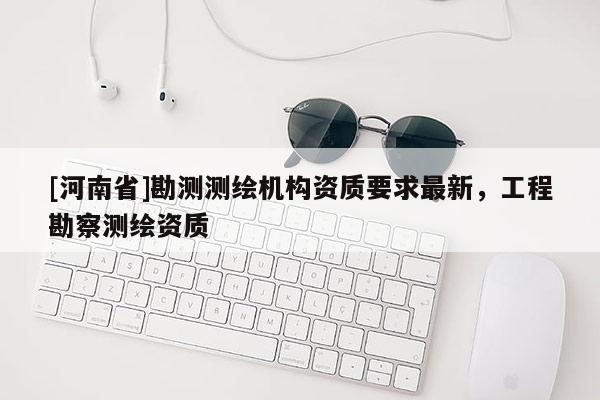 [河南省]勘测测绘机构资质要求最新，工程勘察测绘资质