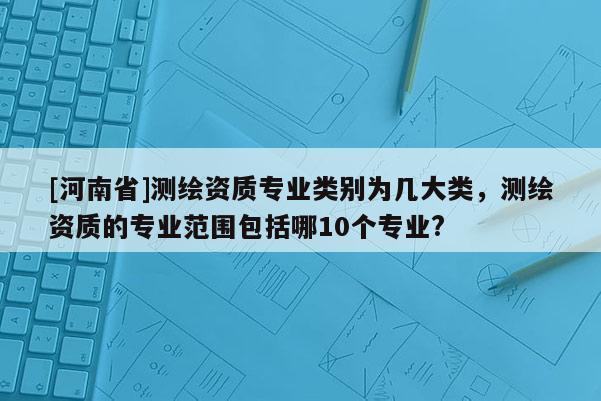 [河南省]测绘资质专业类别为几大类，测绘资质的专业范围包括哪10个专业?