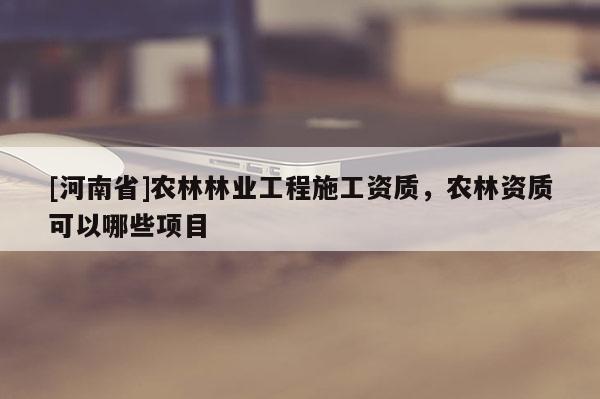 [河南省]农林林业工程施工资质，农林资质可以哪些项目